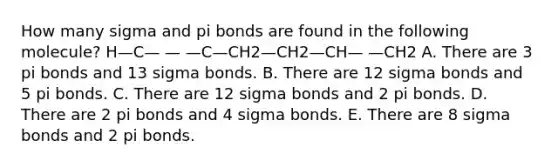 How many sigma and pi bonds are found in the following molecule? H—C— — —C—CH2—CH2—CH— —CH2 A. There are 3 pi bonds and 13 sigma bonds. B. There are 12 sigma bonds and 5 pi bonds. C. There are 12 sigma bonds and 2 pi bonds. D. There are 2 pi bonds and 4 sigma bonds. E. There are 8 sigma bonds and 2 pi bonds.