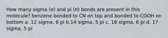 How many sigma (σ) and pi (π) bonds are present in this molecule? benzene bonded to CN on top and bonded to COOH on bottom a. 12 sigma, 6 pi b.14 sigma, 5 pi c. 16 sigma, 6 pi d. 17 sigma, 5 pi