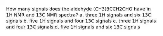 How many signals does the aldehyde (CH3)3CCH2CHO have in 1H NMR and 13C NMR spectra? a. three 1H signals and six 13C signals b. five 1H signals and four 13C signals c. three 1H signals and four 13C signals d. five 1H signals and six 13C signals