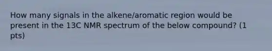 How many signals in the alkene/aromatic region would be present in the 13C NMR spectrum of the below compound? (1 pts)