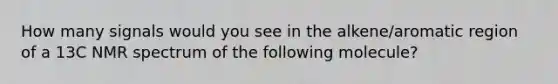How many signals would you see in the alkene/aromatic region of a 13C NMR spectrum of the following molecule?