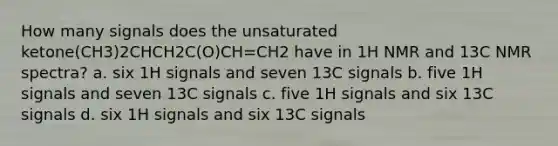 How many signals does the unsaturated ketone(CH3)2CHCH2C(O)CH=CH2 have in 1H NMR and 13C NMR spectra? a. six 1H signals and seven 13C signals b. five 1H signals and seven 13C signals c. five 1H signals and six 13C signals d. six 1H signals and six 13C signals