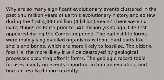 Why are so many significant evolutionary events clustered in the past 541 million years of Earth's evolutionary history and so few during the first 4,000 million (4 billion) years? There were no living things on Earth prior to 541 million years ago. Life first appeared during the Cambrian period. The earliest life forms were mainly single-celled organisms without hard parts like shells and bones, which are more likely to fossilize. The older a fossil is, the more likely it will be destroyed by geological processes occurring after it forms. The geologic record table focuses mainly on events important in human evolution, and humans evolved more recently.