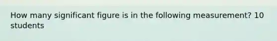 How many significant figure is in the following measurement? 10 students