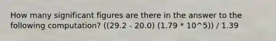 How many <a href='https://www.questionai.com/knowledge/kFFoNy5xk3-significant-figures' class='anchor-knowledge'>significant figures</a> are there in the answer to the following computation? ((29.2 - 20.0) (1.79 * 10^5)) / 1.39