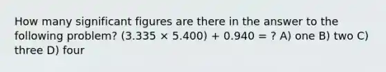 How many <a href='https://www.questionai.com/knowledge/kFFoNy5xk3-significant-figures' class='anchor-knowledge'>significant figures</a> are there in the answer to the following problem? (3.335 × 5.400) + 0.940 = ? A) one B) two C) three D) four