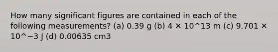 How many significant figures are contained in each of the following measurements? (a) 0.39 g (b) 4 ✕ 10^13 m (c) 9.701 ✕ 10^−3 J (d) 0.00635 cm3