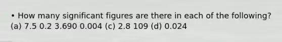 • How many significant figures are there in each of the following? (a) 7.5 0.2 3.690 0.004 (c) 2.8 109 (d) 0.024