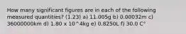 How many significant figures are in each of the following measured quantities? (1.23) a) 11.005g b) 0.00032m c) 36000000km d) 1.80 x 10^4kg e) 0.8250L f) 30.0 C°