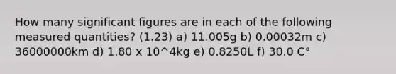 How many significant figures are in each of the following measured quantities? (1.23) a) 11.005g b) 0.00032m c) 36000000km d) 1.80 x 10^4kg e) 0.8250L f) 30.0 C°