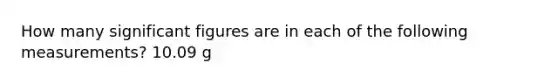 How many significant figures are in each of the following measurements? 10.09 g