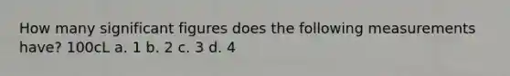 How many significant figures does the following measurements have? 100cL a. 1 b. 2 c. 3 d. 4