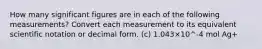 How many significant figures are in each of the following measurements? Convert each measurement to its equivalent scientific notation or decimal form. (c) 1.043×10^-4 mol Ag+