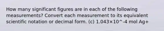 How many significant figures are in each of the following measurements? Convert each measurement to its equivalent scientific notation or decimal form. (c) 1.043×10^-4 mol Ag+