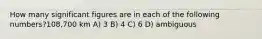 How many significant figures are in each of the following numbers?108,700 km A) 3 B) 4 C) 6 D) ambiguous