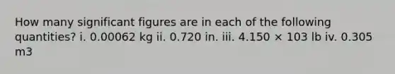 How many significant figures are in each of the following quantities? i. 0.00062 kg ii. 0.720 in. iii. 4.150 × 103 lb iv. 0.305 m3