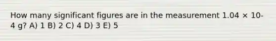 How many significant figures are in the measurement 1.04 × 10-4 g? A) 1 B) 2 C) 4 D) 3 E) 5