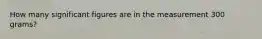 How many significant figures are in the measurement 300 grams?
