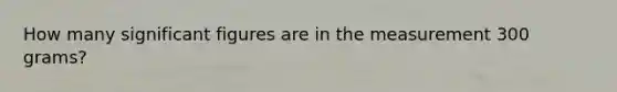 How many significant figures are in the measurement 300 grams?