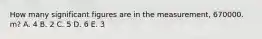 How many significant figures are in the measurement, 670000. m? A. 4 B. 2 C. 5 D. 6 E. 3
