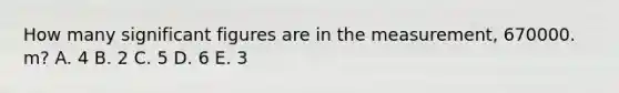 How many significant figures are in the measurement, 670000. m? A. 4 B. 2 C. 5 D. 6 E. 3