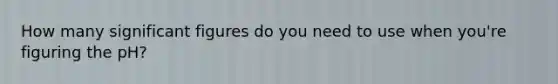 How many significant figures do you need to use when you're figuring the pH?