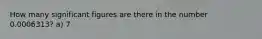 How many significant figures are there in the number 0.0006313? a) 7