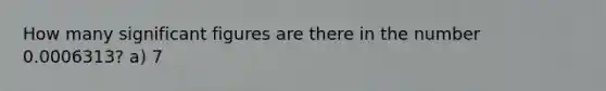 How many significant figures are there in the number 0.0006313? a) 7