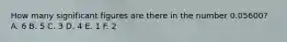 How many significant figures are there in the number 0.05600? A. 6 B. 5 C. 3 D. 4 E. 1 F. 2
