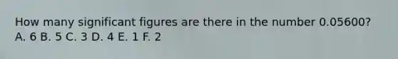 How many significant figures are there in the number 0.05600? A. 6 B. 5 C. 3 D. 4 E. 1 F. 2