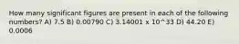 How many significant figures are present in each of the following numbers? A) 7.5 B) 0.00790 C) 3.14001 x 10^33 D) 44.20 E) 0.0006