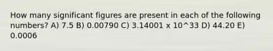 How many significant figures are present in each of the following numbers? A) 7.5 B) 0.00790 C) 3.14001 x 10^33 D) 44.20 E) 0.0006