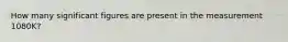 How many significant figures are present in the measurement 1080K?