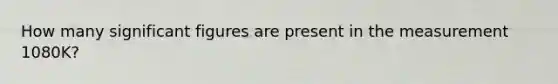 How many significant figures are present in the measurement 1080K?