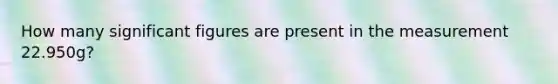 How many significant figures are present in the measurement 22.950g?