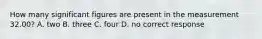 How many significant figures are present in the measurement 32.00? A. two B. three C. four D. no correct response