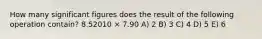 How many significant figures does the result of the following operation contain? 8.52010 × 7.90 A) 2 B) 3 C) 4 D) 5 E) 6