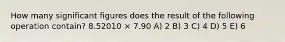 How many significant figures does the result of the following operation contain? 8.52010 × 7.90 A) 2 B) 3 C) 4 D) 5 E) 6