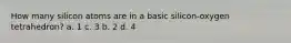 How many silicon atoms are in a basic silicon-oxygen tetrahedron? a. 1 c. 3 b. 2 d. 4
