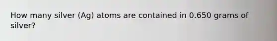 How many silver (Ag) atoms are contained in 0.650 grams of silver?