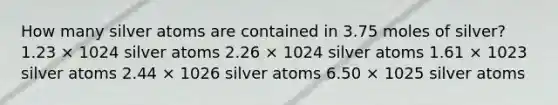 How many silver atoms are contained in 3.75 moles of silver? 1.23 × 1024 silver atoms 2.26 × 1024 silver atoms 1.61 × 1023 silver atoms 2.44 × 1026 silver atoms 6.50 × 1025 silver atoms