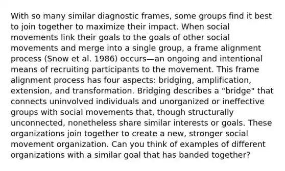 With so many similar diagnostic frames, some groups find it best to join together to maximize their impact. When social movements link their goals to the goals of other social movements and merge into a single group, a frame alignment process (Snow et al. 1986) occurs—an ongoing and intentional means of recruiting participants to the movement. This frame alignment process has four aspects: bridging, amplification, extension, and transformation. Bridging describes a "bridge" that connects uninvolved individuals and unorganized or ineffective groups with social movements that, though structurally unconnected, nonetheless share similar interests or goals. These organizations join together to create a new, stronger social movement organization. Can you think of examples of different organizations with a similar goal that has banded together?