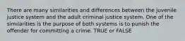 There are many similarities and differences between the juvenile justice system and the adult criminal justice system. One of the similarities is the purpose of both systems is to punish the offender for committing a crime. TRUE or FALSE