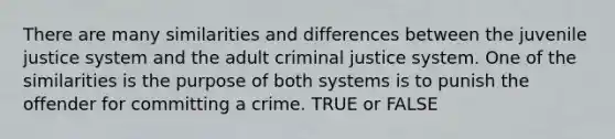 There are many similarities and differences between the juvenile justice system and the adult criminal justice system. One of the similarities is the purpose of both systems is to punish the offender for committing a crime. TRUE or FALSE