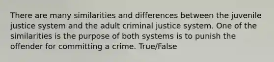 There are many similarities and differences between the juvenile justice system and the adult criminal justice system. One of the similarities is the purpose of both systems is to punish the offender for committing a crime. True/False