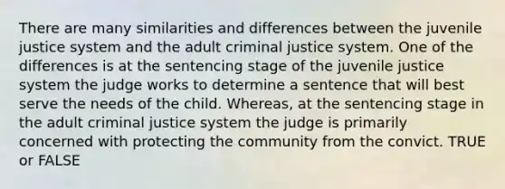 There are many similarities and differences between the juvenile justice system and the adult criminal justice system. One of the differences is at the sentencing stage of the juvenile justice system the judge works to determine a sentence that will best serve the needs of the child. Whereas, at the sentencing stage in the adult criminal justice system the judge is primarily concerned with protecting the community from the convict. TRUE or FALSE