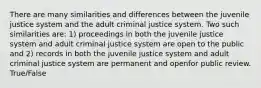 There are many similarities and differences between the juvenile justice system and the adult criminal justice system. Two such similarities are: 1) proceedings in both the juvenile justice system and adult criminal justice system are open to the public and 2) records in both the juvenile justice system and adult criminal justice system are permanent and openfor public review. True/False