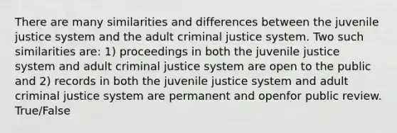 There are many similarities and differences between the juvenile justice system and the adult criminal justice system. Two such similarities are: 1) proceedings in both the juvenile justice system and adult criminal justice system are open to the public and 2) records in both the juvenile justice system and adult criminal justice system are permanent and openfor public review. True/False