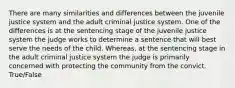 There are many similarities and differences between the juvenile justice system and the adult criminal justice system. One of the differences is at the sentencing stage of the juvenile justice system the judge works to determine a sentence that will best serve the needs of the child. Whereas, at the sentencing stage in the adult criminal justice system the judge is primarily concerned with protecting the community from the convict. True/False