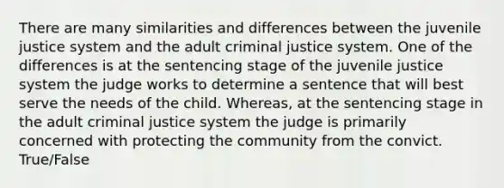 There are many similarities and differences between the juvenile justice system and the adult criminal justice system. One of the differences is at the sentencing stage of the juvenile justice system the judge works to determine a sentence that will best serve the needs of the child. Whereas, at the sentencing stage in the adult criminal justice system the judge is primarily concerned with protecting the community from the convict. True/False